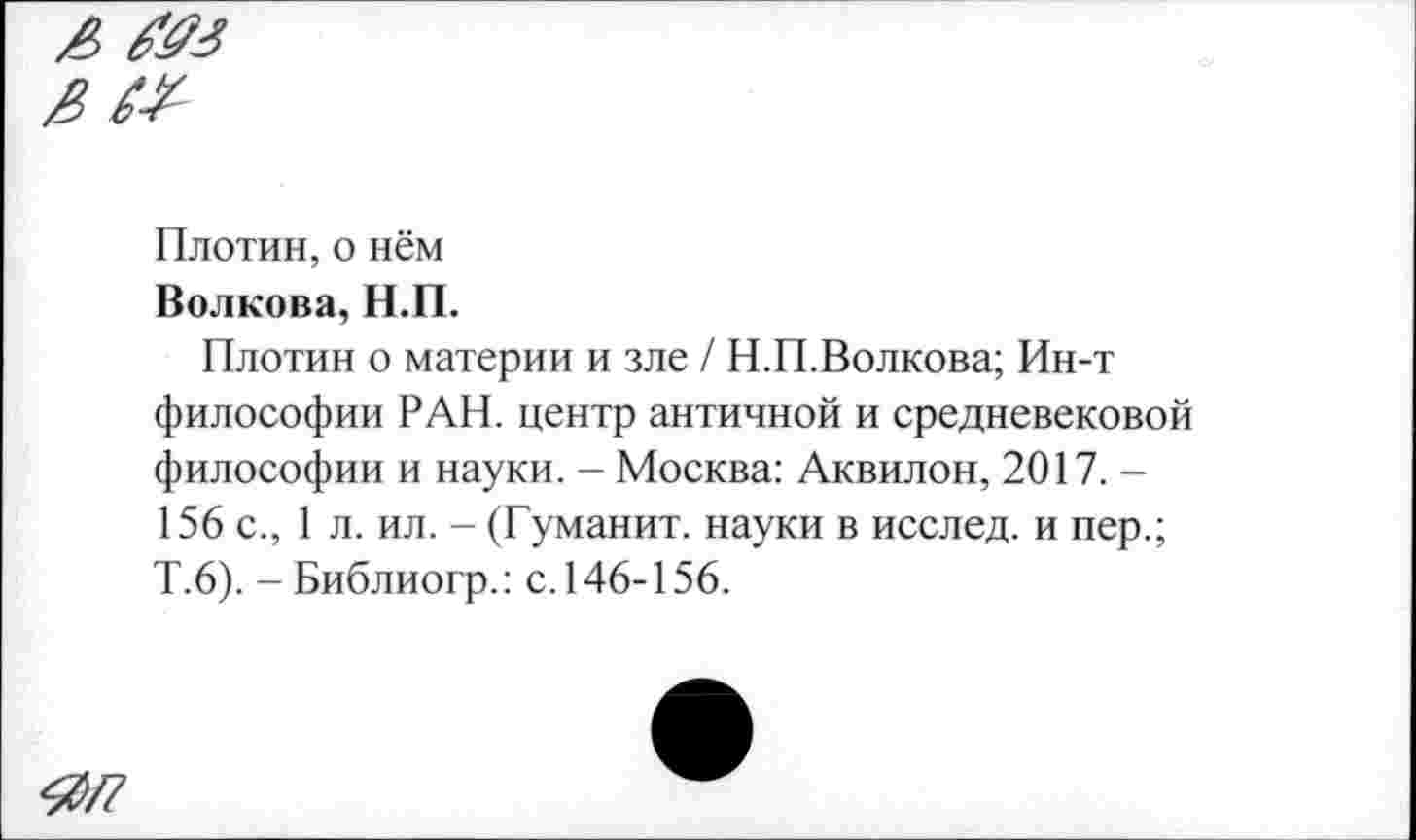 ﻿Плотин, о нём
Волкова, Н.П.
Плотин о материи и зле / Н.П.Волкова; Ин-т философии РАН. центр античной и средневековой философии и науки. - Москва: Аквилон, 2017. -156 с., 1 л. ил. - (Гуманит. науки в исслед. и пер.; Т.6). - Библиогр.: с. 146-156.